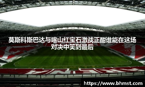 莫斯科斯巴达与喀山红宝石激战正酣谁能在这场对决中笑到最后