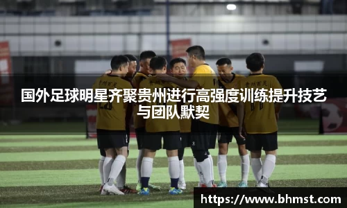 国外足球明星齐聚贵州进行高强度训练提升技艺与团队默契