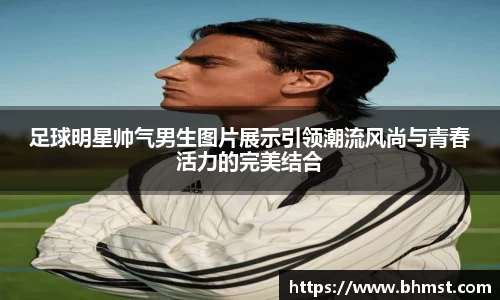 足球明星帅气男生图片展示引领潮流风尚与青春活力的完美结合