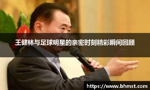 王健林与足球明星的亲密时刻精彩瞬间回顾